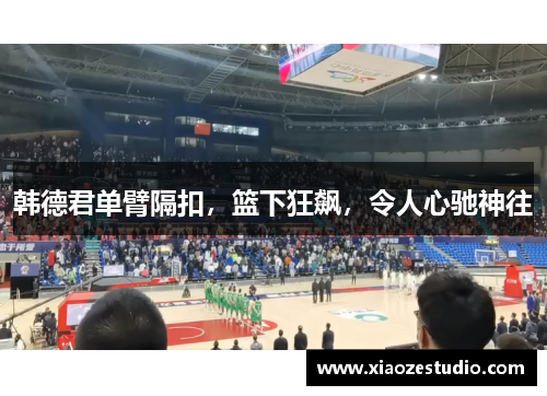韩德君单臂隔扣，篮下狂飙，令人心驰神往
