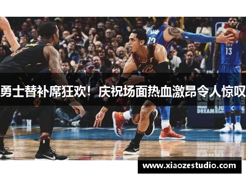 勇士替补席狂欢！庆祝场面热血激昂令人惊叹