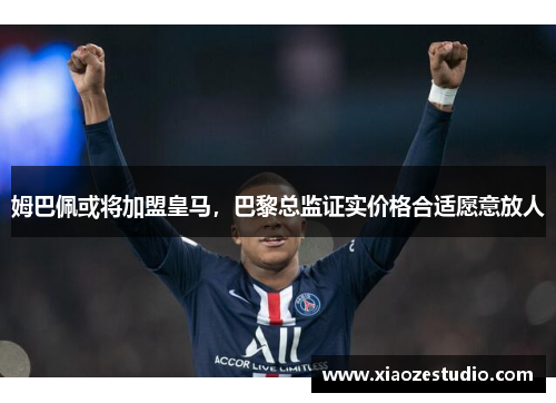 姆巴佩或将加盟皇马，巴黎总监证实价格合适愿意放人